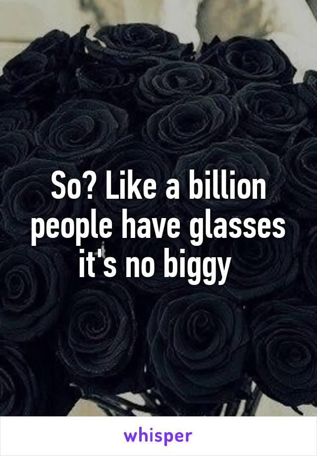 So? Like a billion people have glasses it's no biggy 