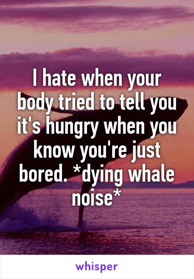 I hate when your body tried to tell you it's hungry when you know you're just bored. *dying whale noise*