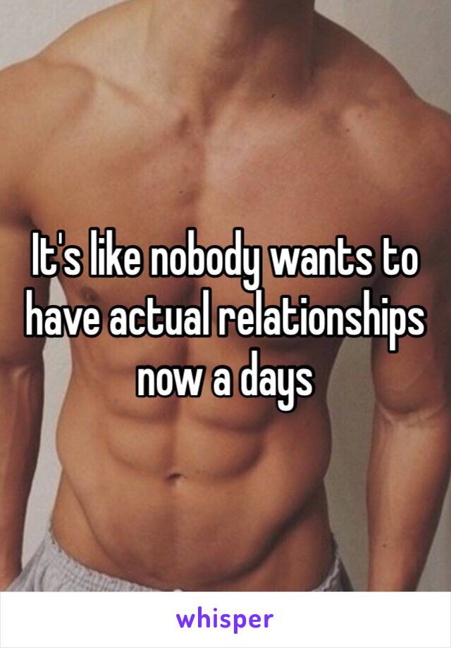 It's like nobody wants to have actual relationships now a days 