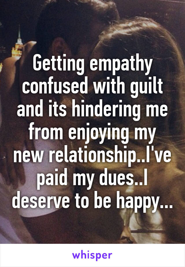 Getting empathy confused with guilt and its hindering me from enjoying my new relationship..I've paid my dues..I deserve to be happy...