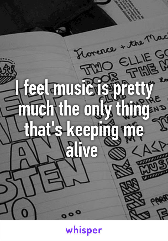 I feel music is pretty much the only thing that's keeping me alive 