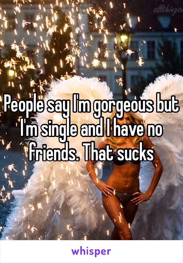 People say I'm gorgeous but I'm single and I have no friends. That sucks 