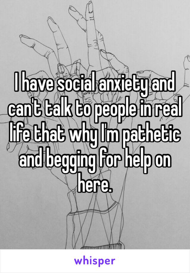 I have social anxiety and can't talk to people in real life that why I'm pathetic and begging for help on here. 