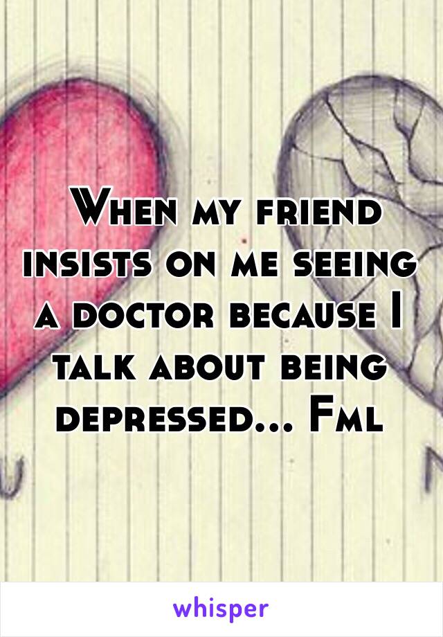  When my friend insists on me seeing a doctor because I talk about being depressed... Fml