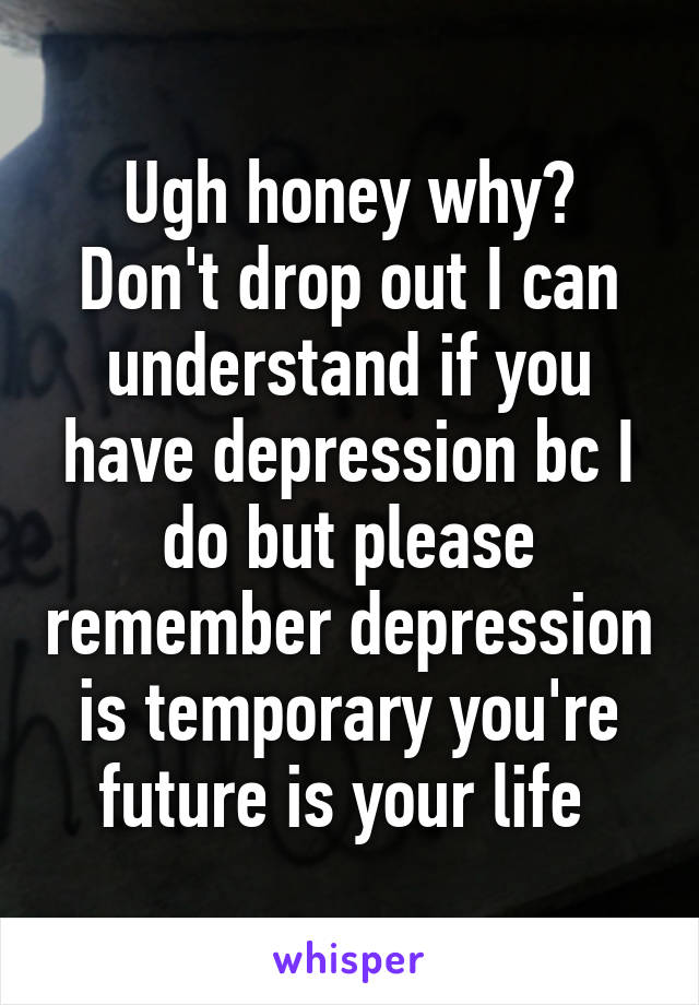 Ugh honey why? Don't drop out I can understand if you have depression bc I do but please remember depression is temporary you're future is your life 