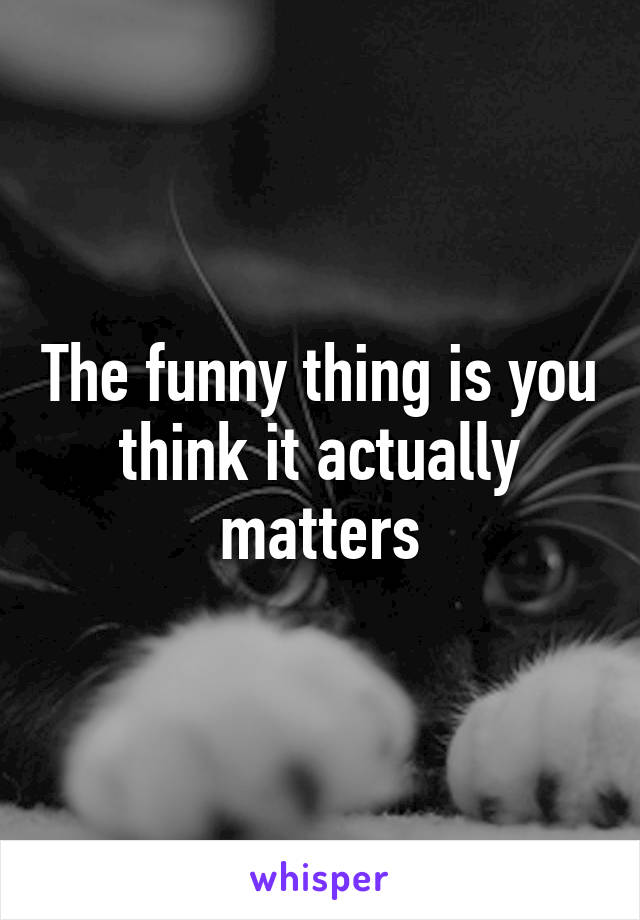 The funny thing is you think it actually matters