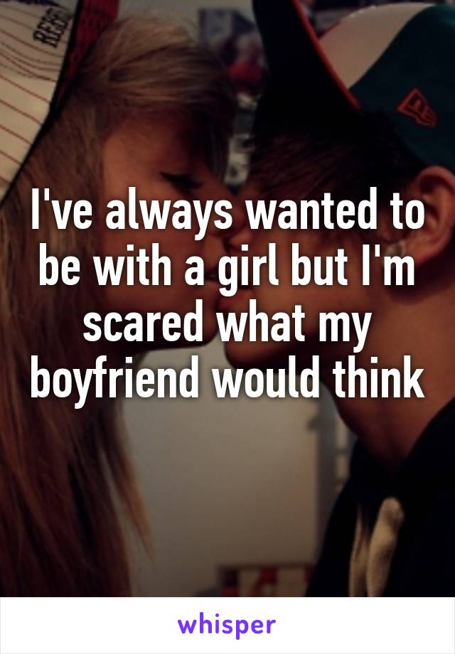 I've always wanted to be with a girl but I'm scared what my boyfriend would think 