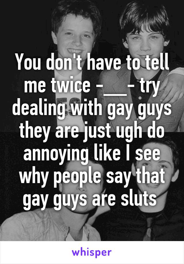 You don't have to tell me twice -__- try dealing with gay guys they are just ugh do annoying like I see why people say that gay guys are sluts 