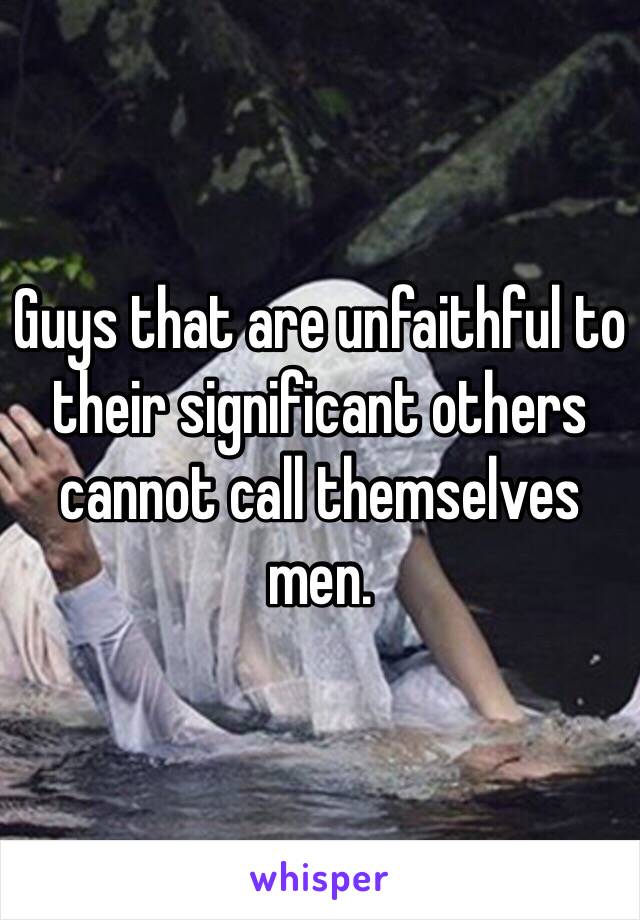 Guys that are unfaithful to their significant others cannot call themselves men. 