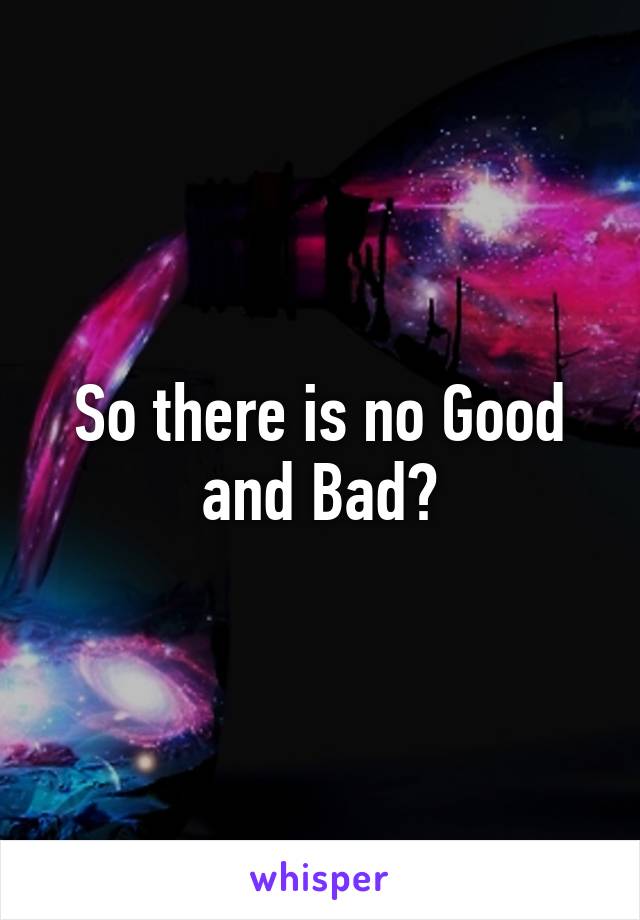 So there is no Good and Bad?