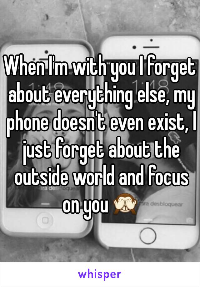 When I'm with you I forget about everything else, my phone doesn't even exist, I just forget about the outside world and focus on you🙈