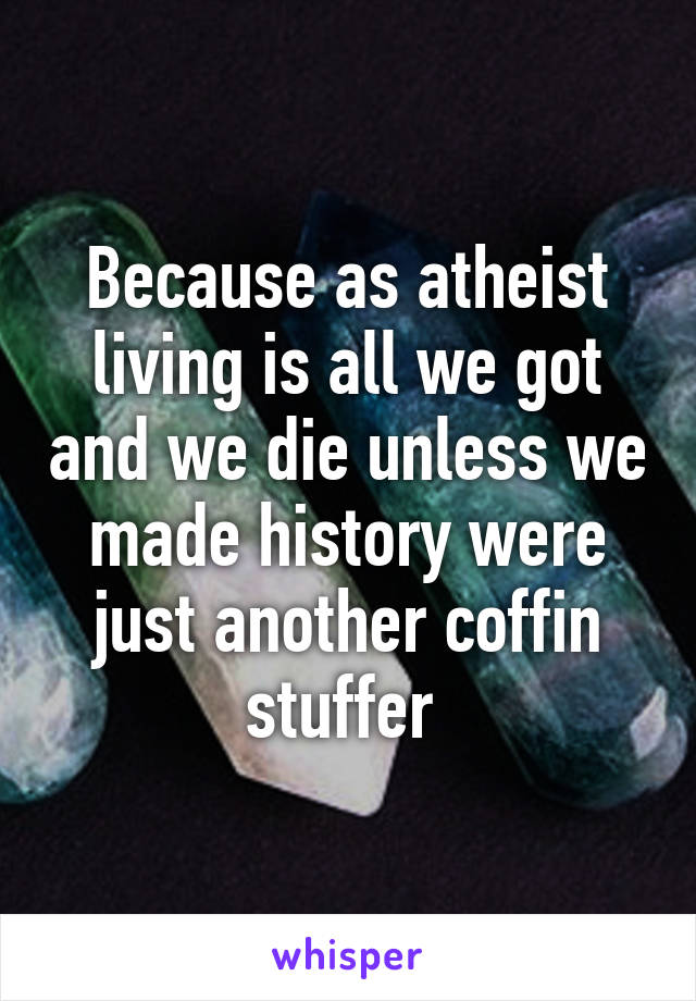 Because as atheist living is all we got and we die unless we made history were just another coffin stuffer 