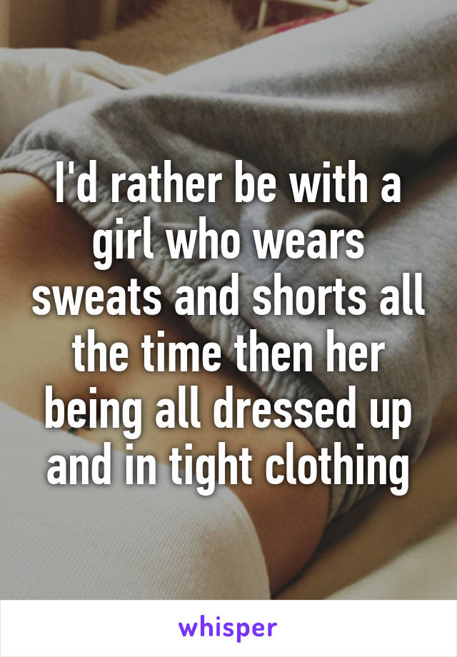 I'd rather be with a girl who wears sweats and shorts all the time then her being all dressed up and in tight clothing