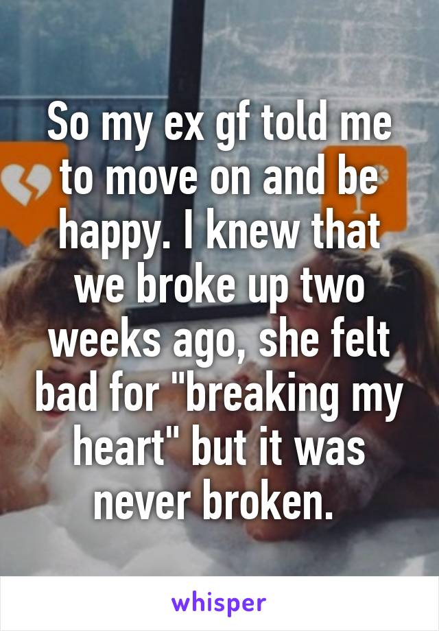 So my ex gf told me to move on and be happy. I knew that we broke up two weeks ago, she felt bad for "breaking my heart" but it was never broken. 