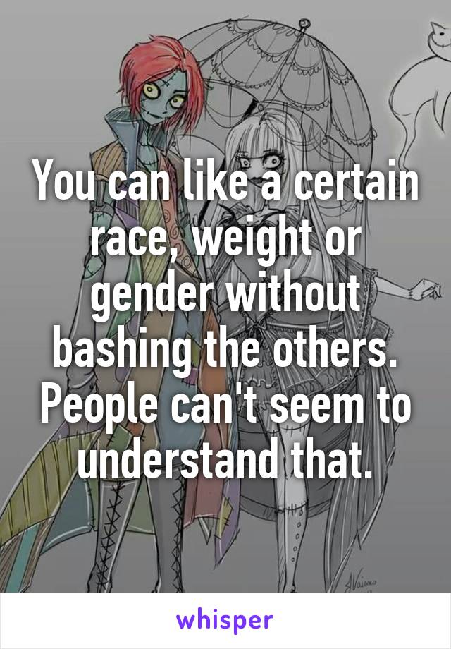 You can like a certain race, weight or gender without bashing the others. People can't seem to understand that.