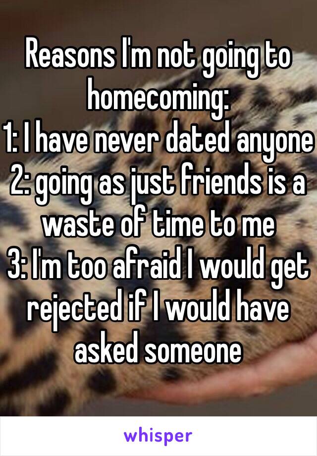 Reasons I'm not going to homecoming: 
1: I have never dated anyone
2: going as just friends is a waste of time to me
3: I'm too afraid I would get rejected if I would have asked someone