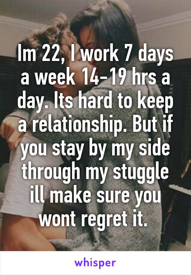 Im 22, I work 7 days a week 14-19 hrs a day. Its hard to keep a relationship. But if you stay by my side through my stuggle ill make sure you wont regret it. 