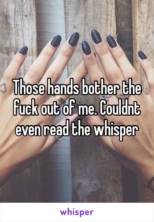 Those hands bother the fuck out of me. Couldnt even read the whisper