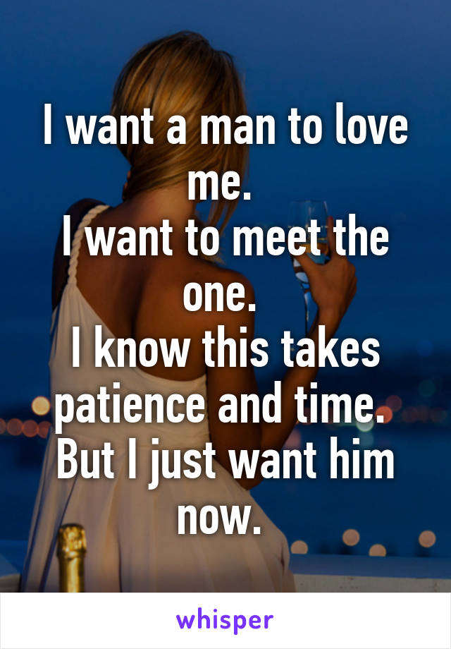 I want a man to love me. 
I want to meet the one. 
I know this takes patience and time. 
But I just want him now. 