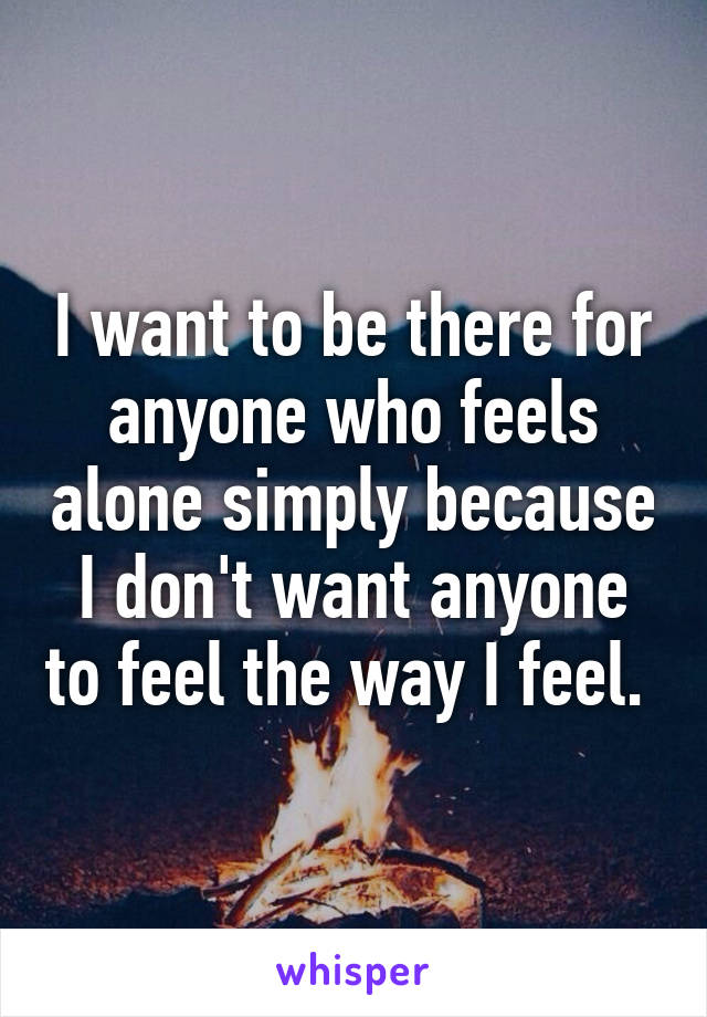 I want to be there for anyone who feels alone simply because I don't want anyone to feel the way I feel. 