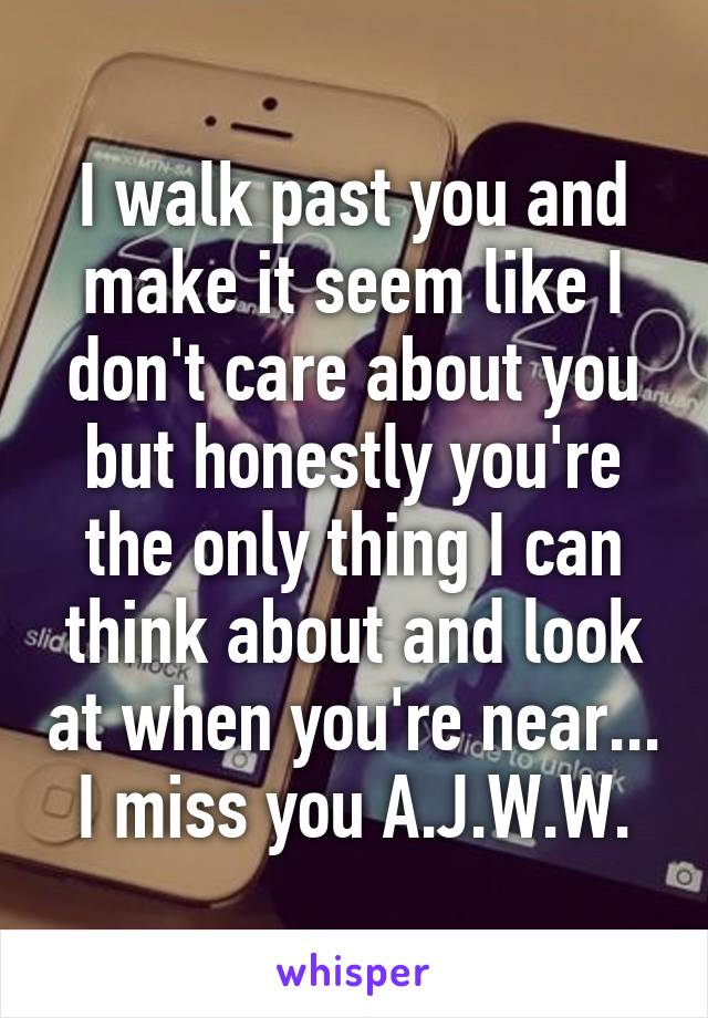 I walk past you and make it seem like I don't care about you but honestly you're the only thing I can think about and look at when you're near... I miss you A.J.W.W.