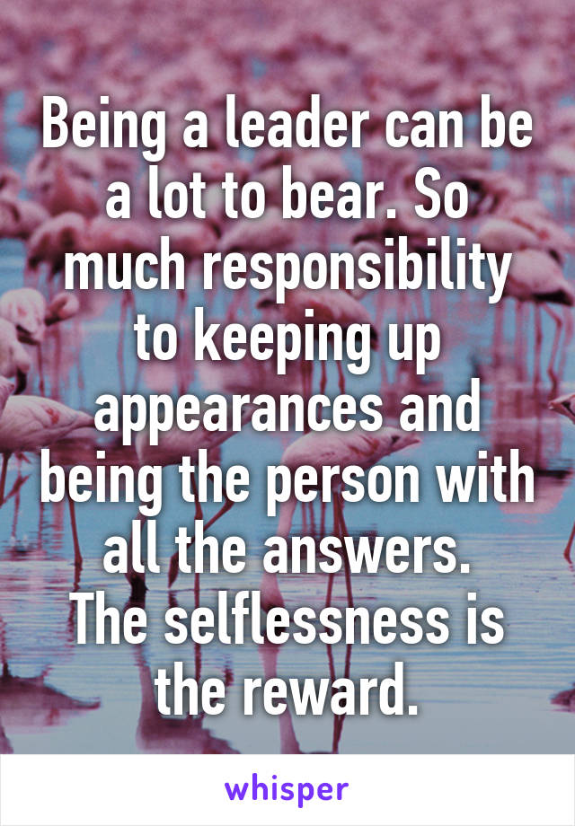 Being a leader can be a lot to bear. So much responsibility to keeping up appearances and being the person with all the answers.
The selflessness is the reward.