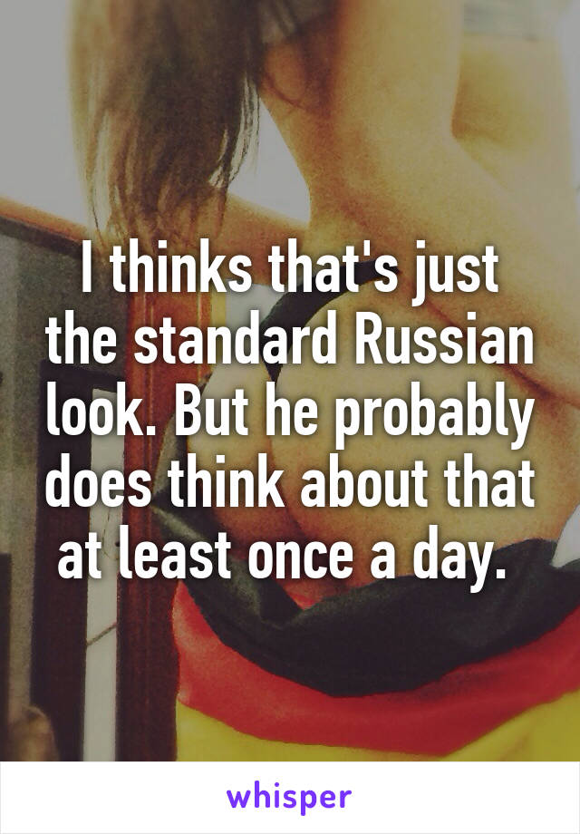 I thinks that's just the standard Russian look. But he probably does think about that at least once a day. 