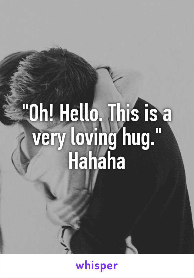 "Oh! Hello. This is a very loving hug." Hahaha