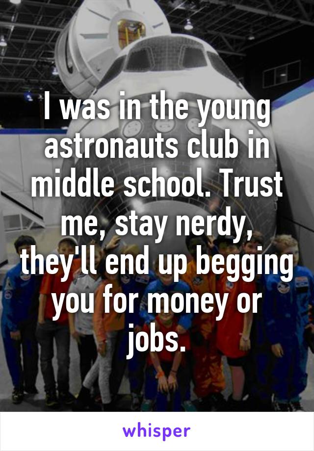 I was in the young astronauts club in middle school. Trust me, stay nerdy, they'll end up begging you for money or jobs.