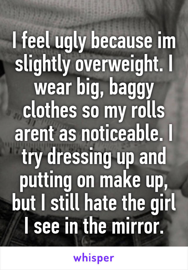 I feel ugly because im slightly overweight. I wear big, baggy clothes so my rolls arent as noticeable. I try dressing up and putting on make up, but I still hate the girl I see in the mirror.