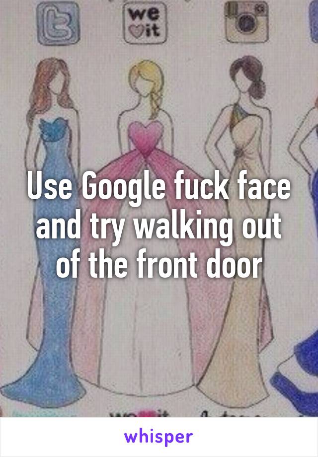 Use Google fuck face and try walking out of the front door