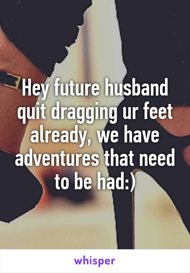 Hey future husband quit dragging ur feet already, we have adventures that need to be had:)