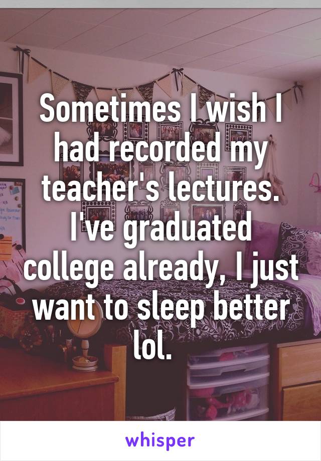 Sometimes I wish I had recorded my teacher's lectures. I've graduated college already, I just want to sleep better lol.  