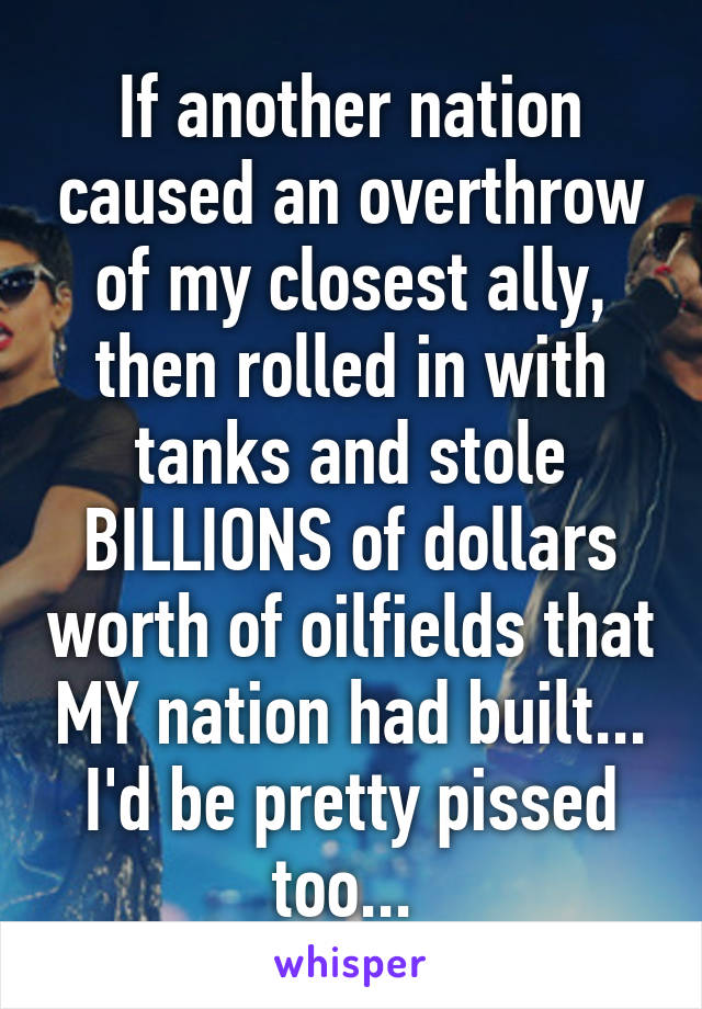 If another nation caused an overthrow of my closest ally, then rolled in with tanks and stole BILLIONS of dollars worth of oilfields that MY nation had built... I'd be pretty pissed too... 