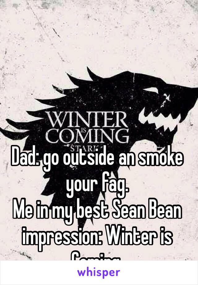 Dad: go outside an smoke your fag.
Me in my best Sean Bean impression: Winter is Coming.