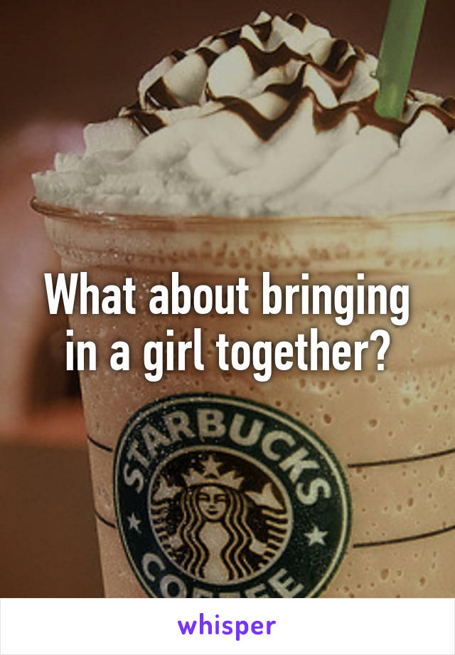 What about bringing in a girl together?