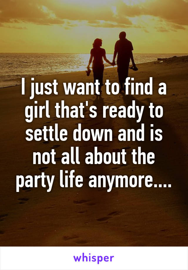 I just want to find a girl that's ready to settle down and is not all about the party life anymore....