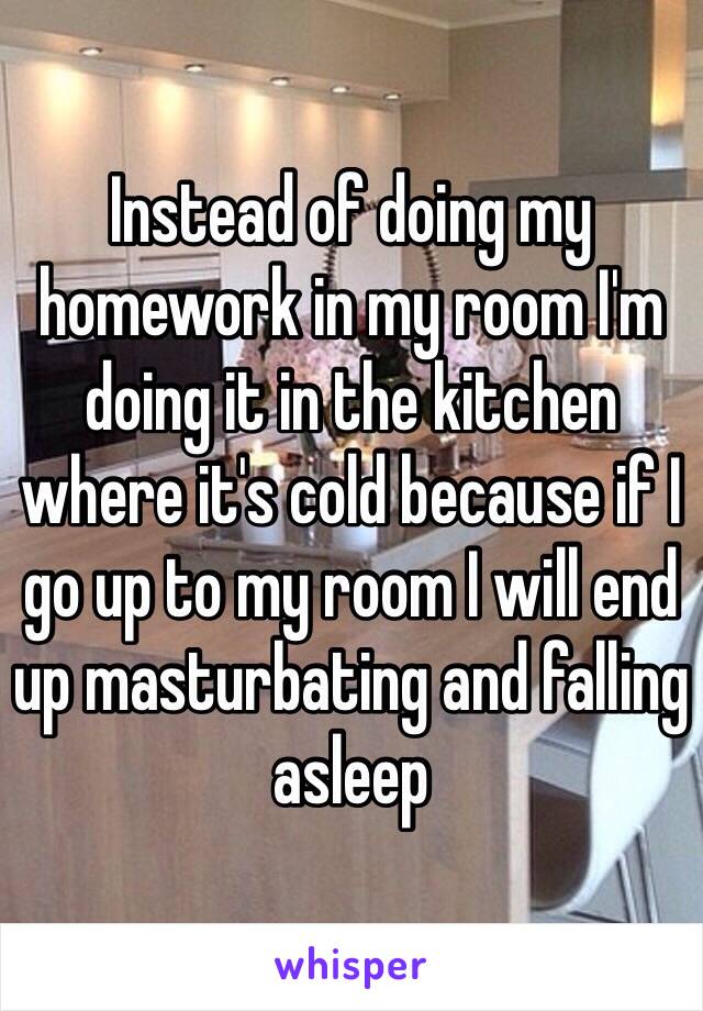 Instead of doing my homework in my room I'm doing it in the kitchen where it's cold because if I go up to my room I will end up masturbating and falling asleep 