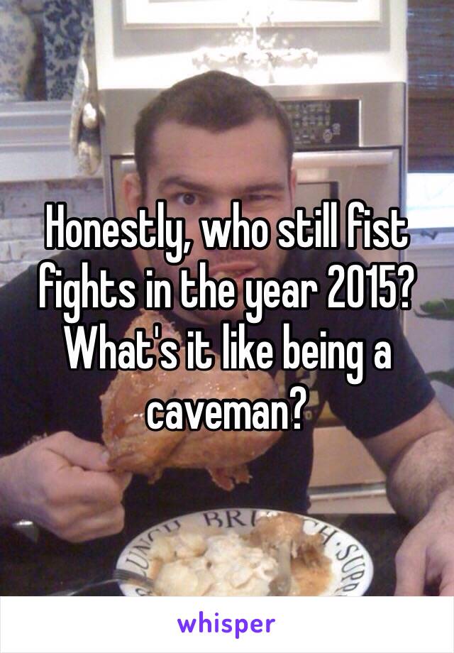 Honestly, who still fist fights in the year 2015? What's it like being a caveman? 