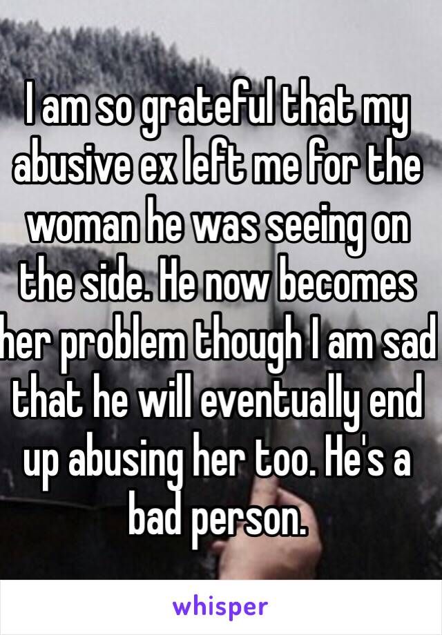 I am so grateful that my abusive ex left me for the woman he was seeing on the side. He now becomes her problem though I am sad that he will eventually end up abusing her too. He's a bad person. 