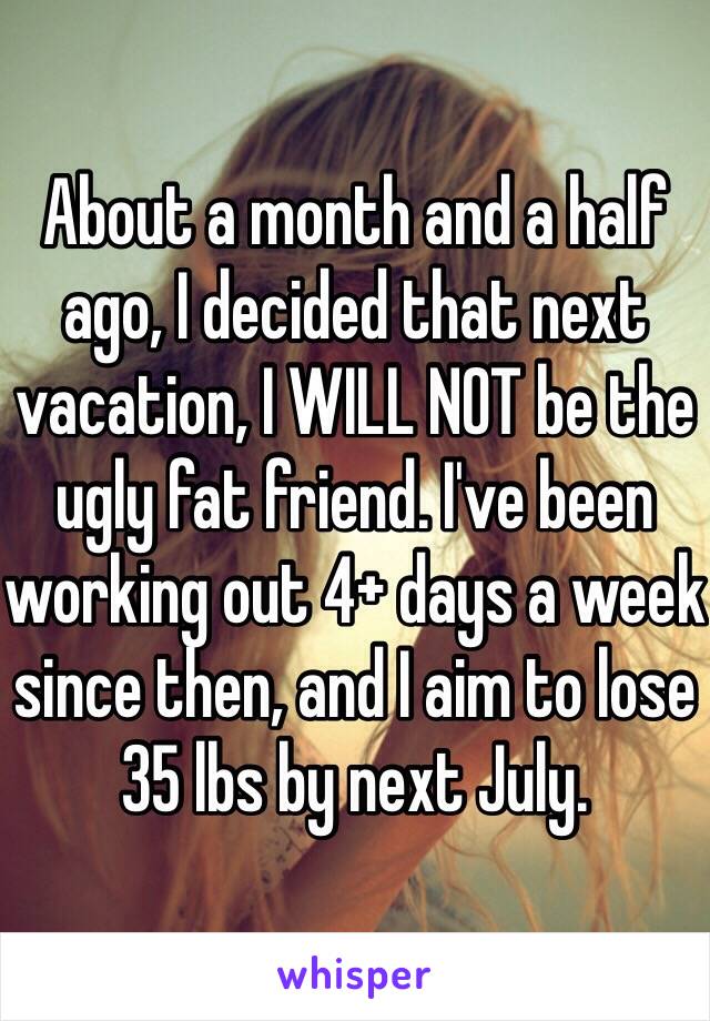About a month and a half ago, I decided that next vacation, I WILL NOT be the ugly fat friend. I've been working out 4+ days a week since then, and I aim to lose 35 lbs by next July.
