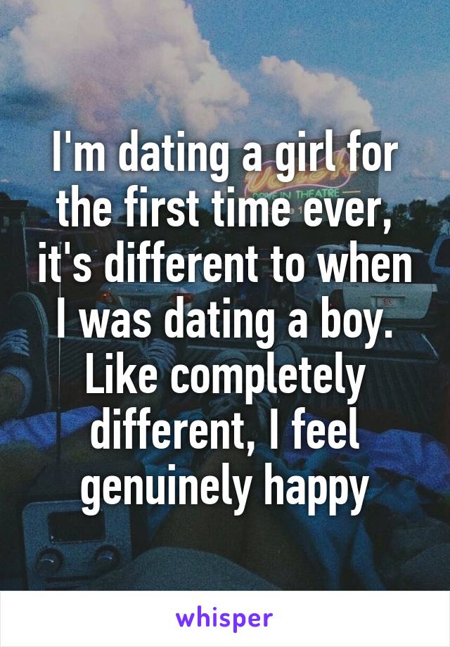 I'm dating a girl for the first time ever, it's different to when I was dating a boy. Like completely different, I feel genuinely happy