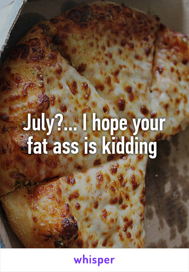July?... I hope your fat ass is kidding 