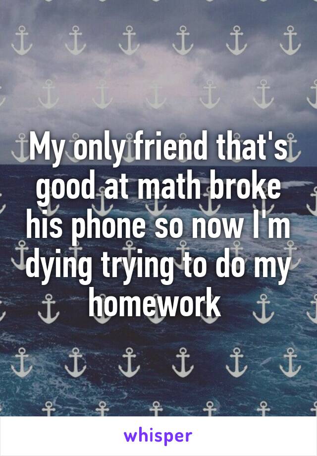 My only friend that's good at math broke his phone so now I'm dying trying to do my homework 