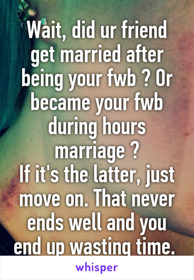 Wait, did ur friend get married after being your fwb ? Or became your fwb during hours marriage ?
If it's the latter, just move on. That never ends well and you end up wasting time. 