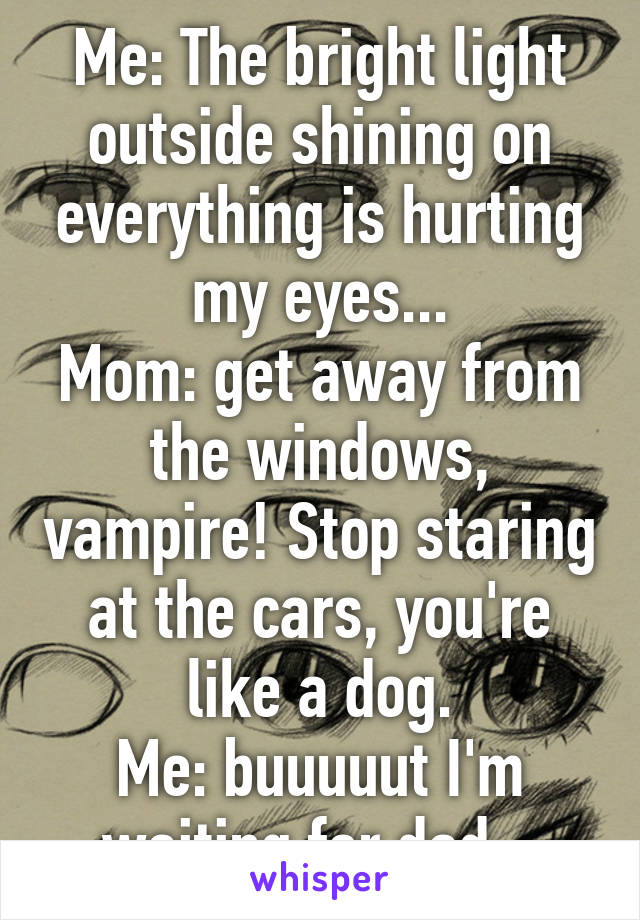Me: The bright light outside shining on everything is hurting my eyes...
Mom: get away from the windows, vampire! Stop staring at the cars, you're like a dog.
Me: buuuuut I'm waiting for dad.. 