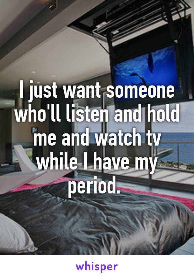 I just want someone who'll listen and hold me and watch tv while I have my period. 