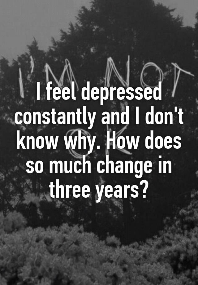 i-feel-depressed-constantly-and-i-don-t-know-why-how-does-so-much-change-in-three-years