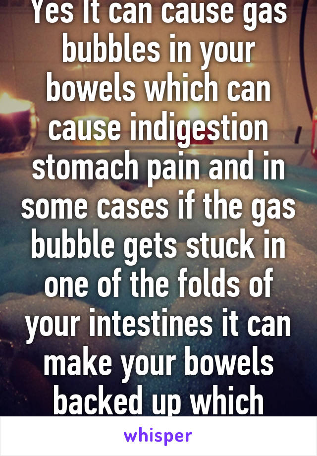 Yes It can cause gas bubbles in your bowels which can cause indigestion stomach pain and in some cases if the gas bubble gets stuck in one of the folds of your intestines it can make your bowels backed up which causes constipation 