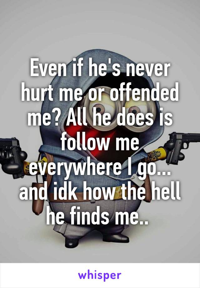 Even if he's never hurt me or offended me? All he does is follow me everywhere I go... and idk how the hell he finds me.. 